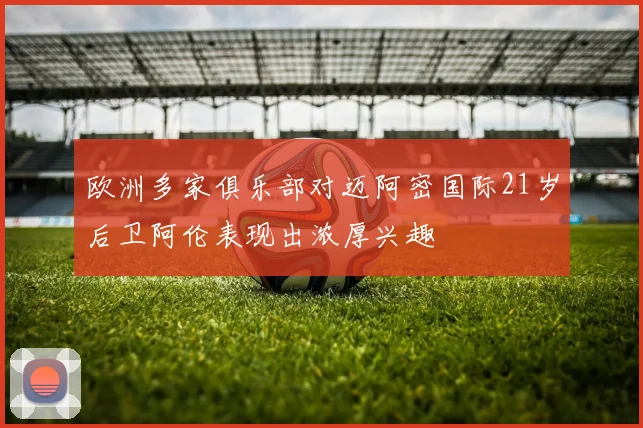 欧洲多家俱乐部对迈阿密国际21岁后卫阿伦表现出浓厚兴趣