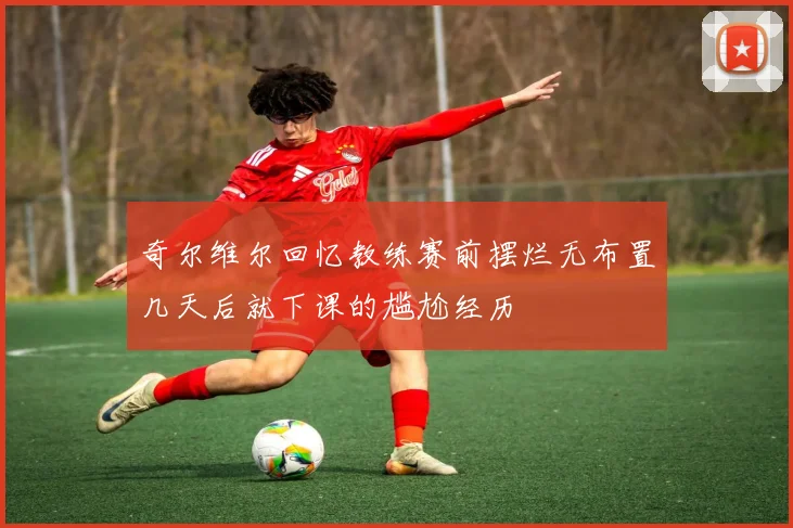 奇尔维尔回忆教练赛前摆烂无布置几天后就下课的尴尬经历