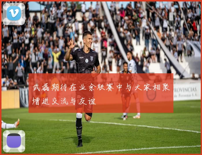 武磊期待在业余联赛中与大家相聚增进交流与友谊