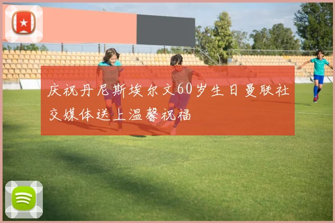 庆祝丹尼斯埃尔文60岁生日曼联社交媒体送上温馨祝福