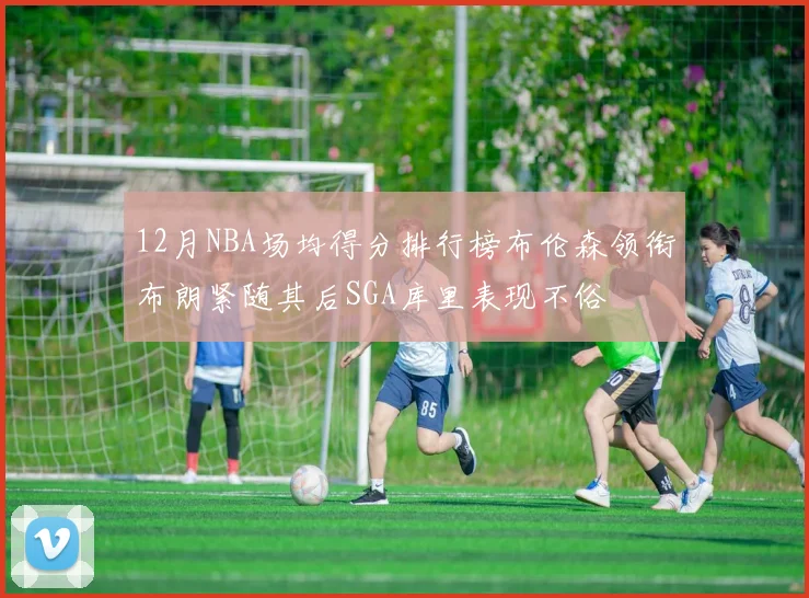12月NBA场均得分排行榜布伦森领衔布朗紧随其后SGA库里表现不俗