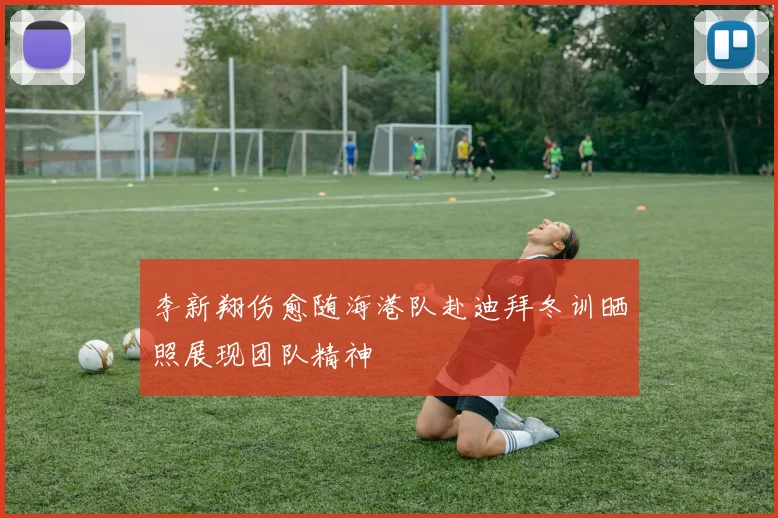 李新翔伤愈随海港队赴迪拜冬训晒照展现团队精神