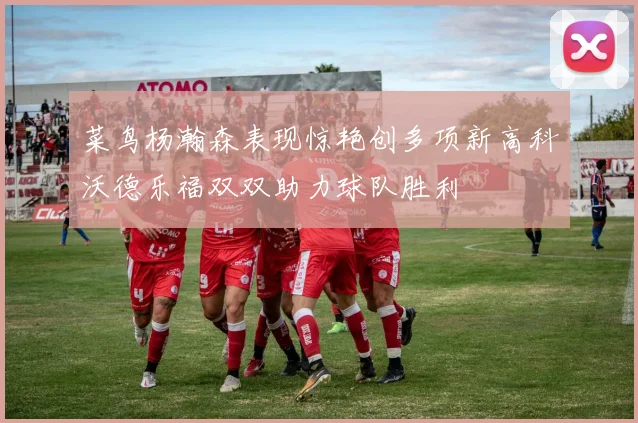 菜鸟杨瀚森表现惊艳创多项新高科沃德乐福双双助力球队胜利