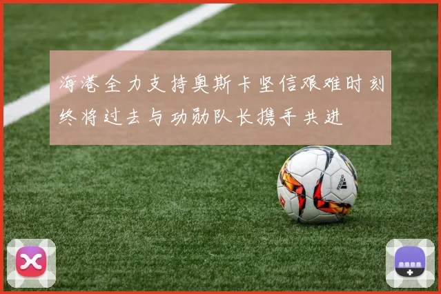 海港全力支持奥斯卡坚信艰难时刻终将过去与功勋队长携手共进