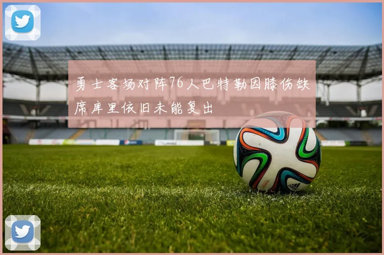 勇士客场对阵76人巴特勒因膝伤缺席库里依旧未能复出