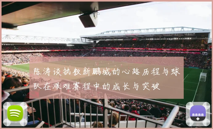 陈涛谈执教新鹏城的心路历程与球队在艰难赛程中的成长与突破