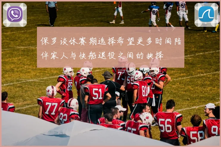 保罗谈休赛期选择希望更多时间陪伴家人与快船退役之间的抉择