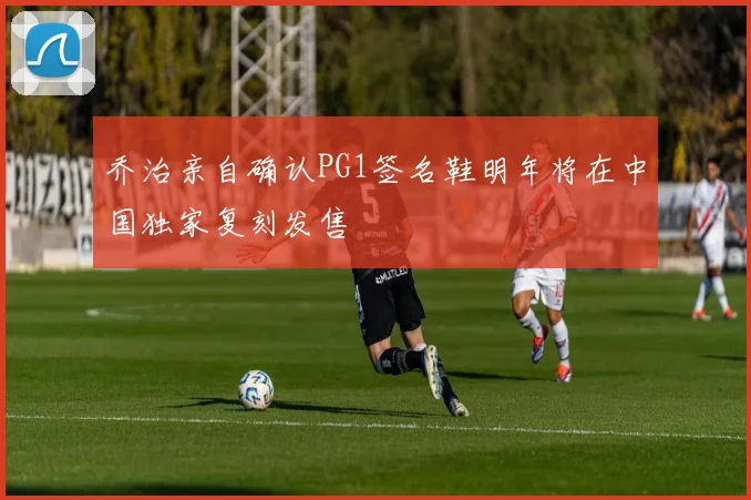 乔治亲自确认PG1签名鞋明年将在中国独家复刻发售