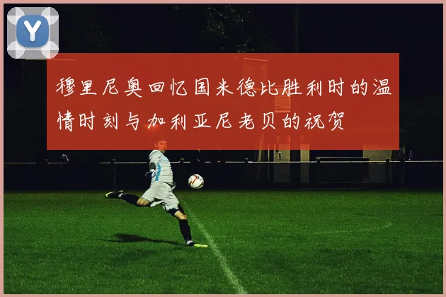 穆里尼奥回忆国米德比胜利时的温情时刻与加利亚尼老贝的祝贺