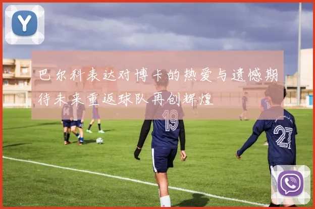 巴尔科表达对博卡的热爱与遗憾期待未来重返球队再创辉煌